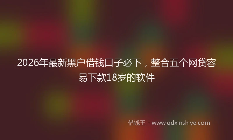 2026年最新黑户借钱口子必下，整合五个网贷容易下款18岁的软件