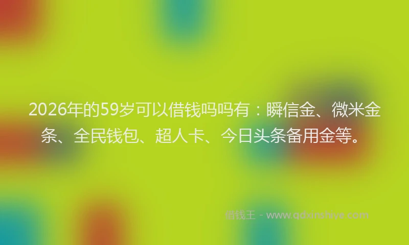 2026年的59岁可以借钱吗吗有：瞬信金、微米金条、全民钱包、超人卡、今日头条备用金等。