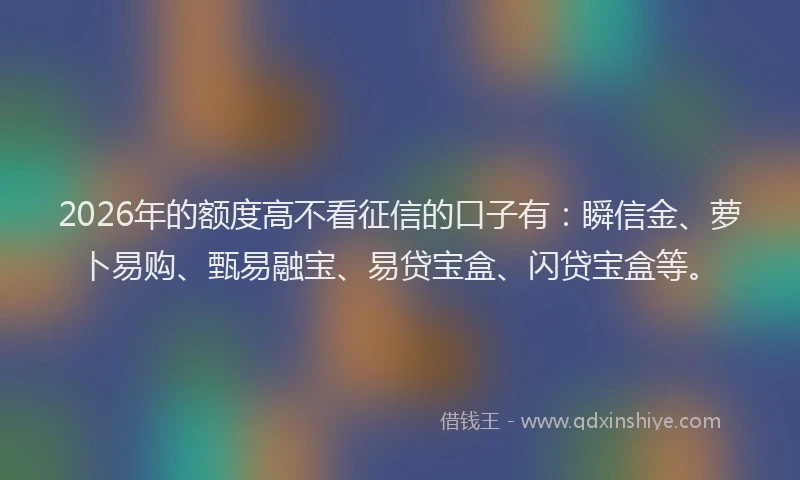 2026年的额度高不看征信的口子有：瞬信金、萝卜易购、甄易融宝、易贷宝盒、闪贷宝盒等。