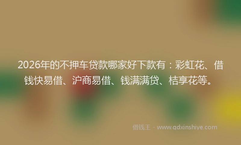 2026年的不押车贷款哪家好下款有：彩虹花、借钱快易借、沪商易借、钱满满贷、桔享花等。