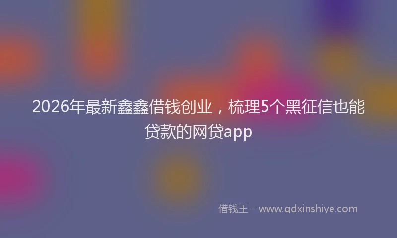 2026年最新鑫鑫借钱创业，梳理5个黑征信也能贷款的网贷app
