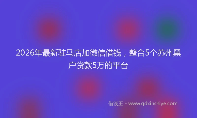 2026年最新驻马店加微信借钱，整合5个苏州黑户贷款5万的平台