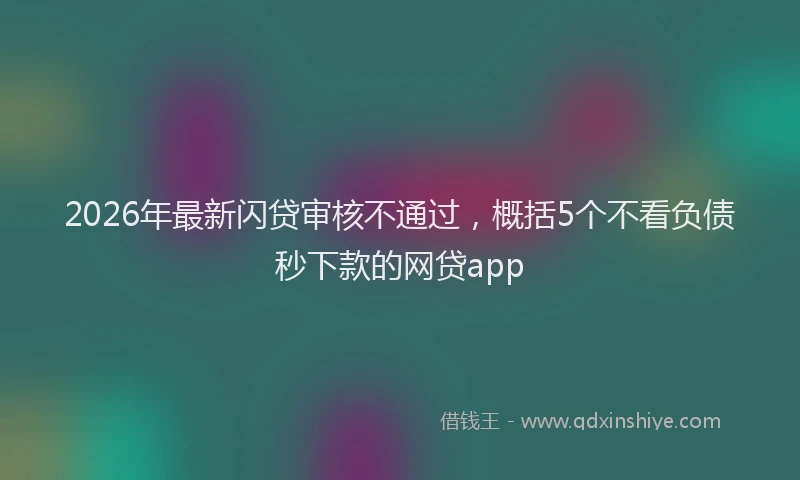 2026年最新闪贷审核不通过，概括5个不看负债秒下款的网贷app