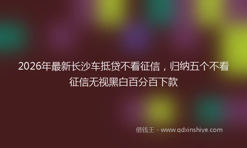 2026年最新长沙车抵贷不看征信，归纳五个不看征信无视黑白百分百下款