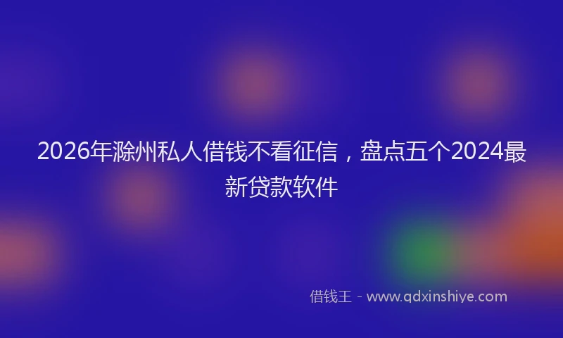 2026年滁州私人借钱不看征信，盘点五个2024最新贷款软件