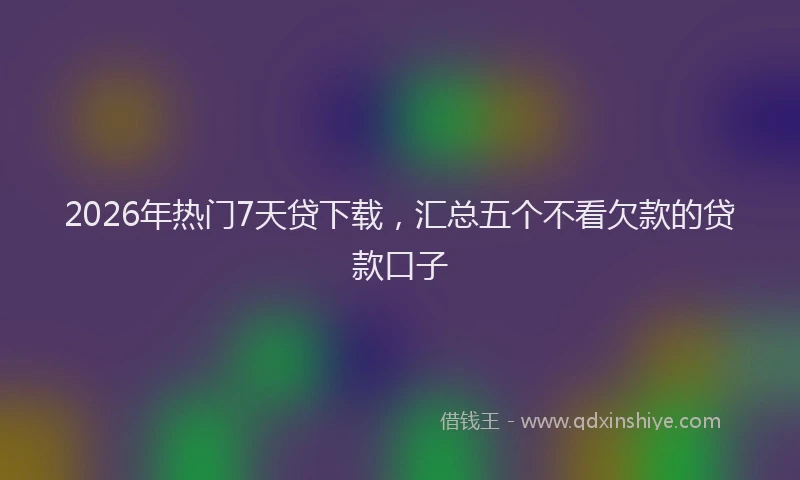 2026年热门7天贷下载，汇总五个不看欠款的贷款口子