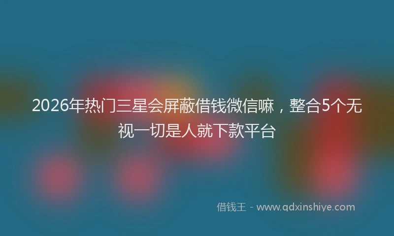2026年热门三星会屏蔽借钱微信嘛，整合5个无视一切是人就下款平台