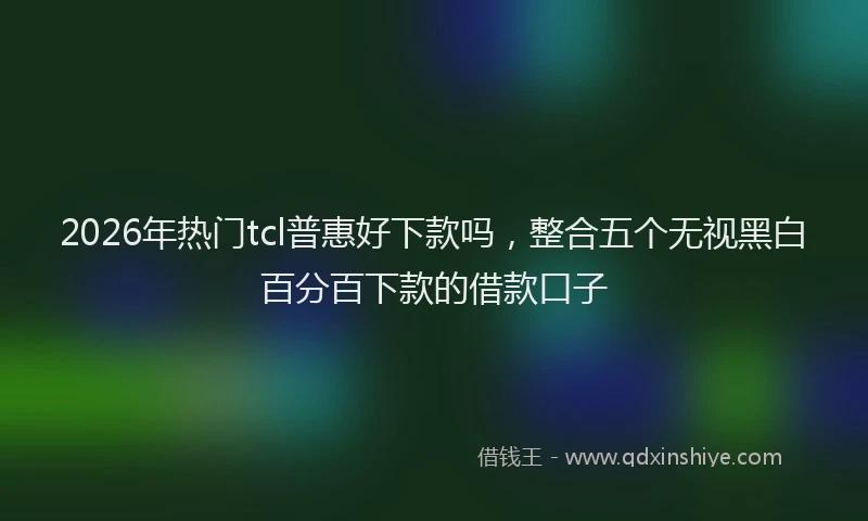 2026年热门tcl普惠好下款吗，整合五个无视黑白百分百下款的借款口子