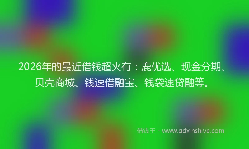 2026年的最近借钱超火有：鹿优选、现金分期、贝壳商城、钱速借融宝、钱袋速贷融等。