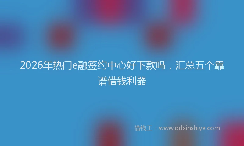 2026年热门e融签约中心好下款吗，汇总五个靠谱借钱利器