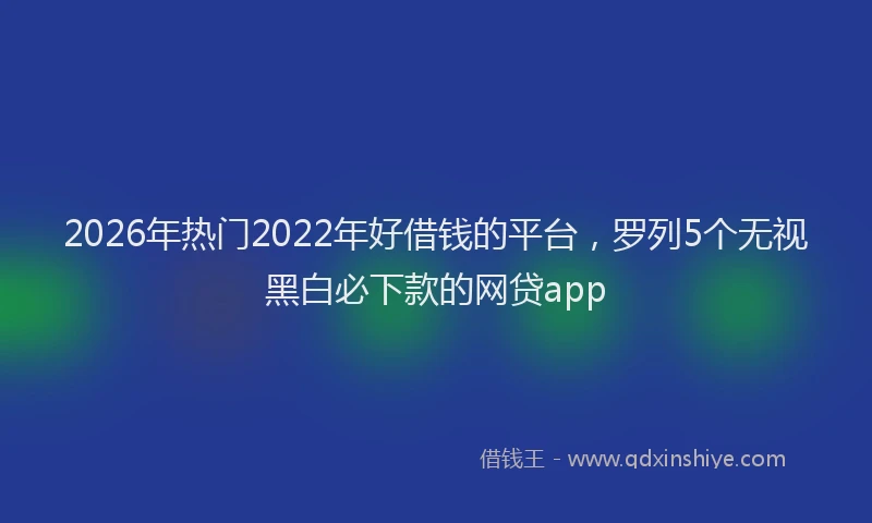 2026年热门2022年好借钱的平台，罗列5个无视黑白必下款的网贷app