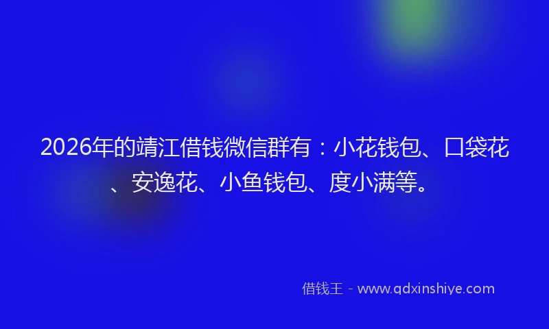 2026年的靖江借钱微信群有：小花钱包、口袋花、安逸花、小鱼钱包、度小满等。