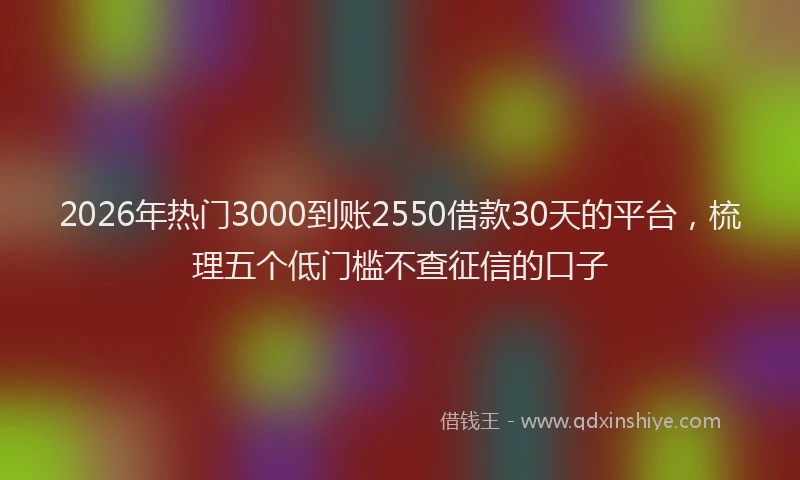 2026年热门3000到账2550借款30天的平台，梳理五个低门槛不查征信的口子