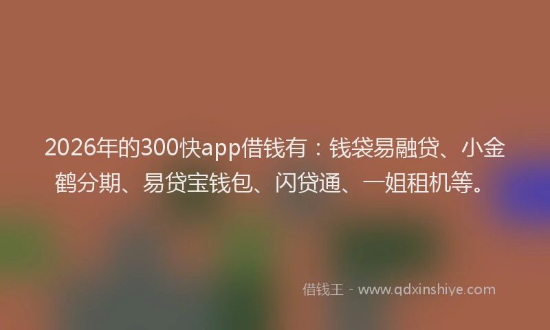 2026年的300快app借钱有：钱袋易融贷、小金鹤分期、易贷宝钱包、闪贷通、一姐租机等。