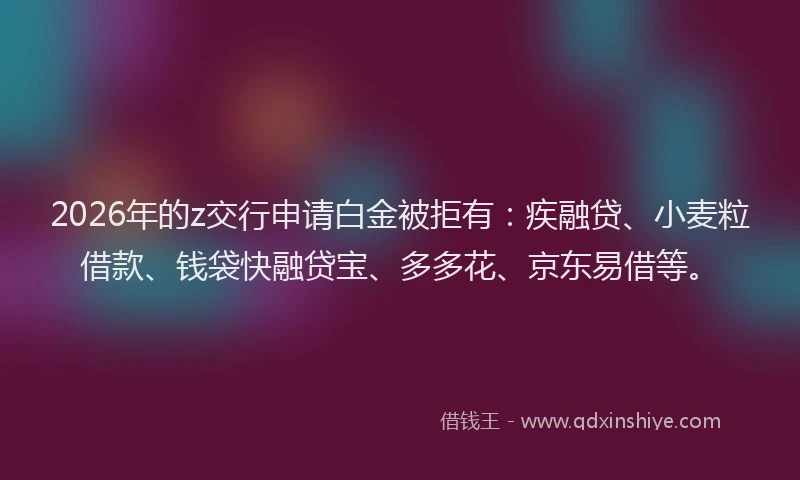 2026年的z交行申请白金被拒有：疾融贷、小麦粒借款、钱袋快融贷宝、多多花、京东易借等。
