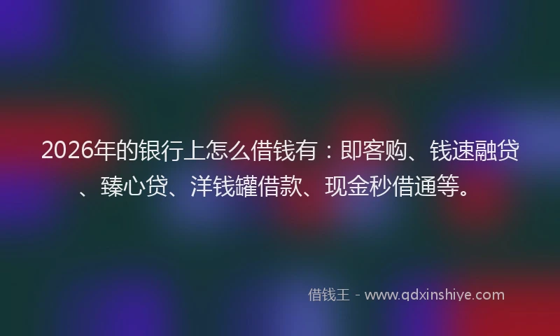 2026年的银行上怎么借钱有：即客购、钱速融贷、臻心贷、洋钱罐借款、现金秒借通等。