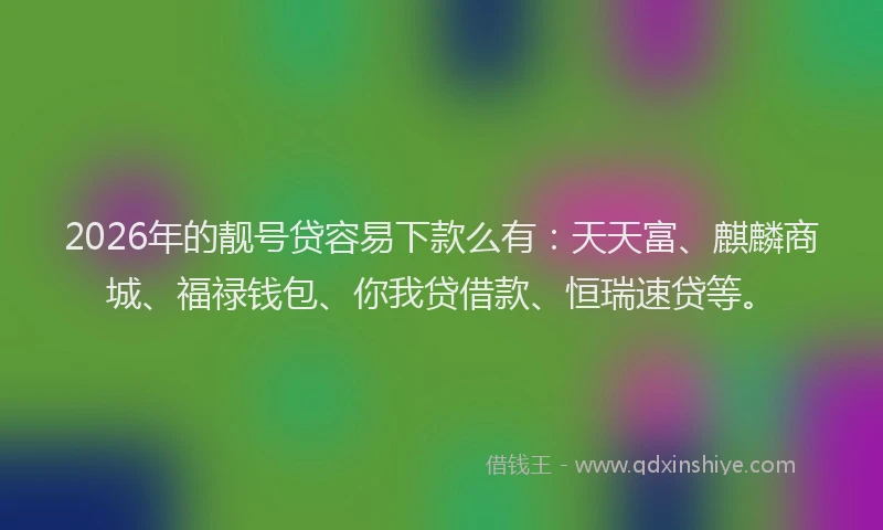 2026年的靓号贷容易下款么有：天天富、麒麟商城、福禄钱包、你我贷借款、恒瑞速贷等。
