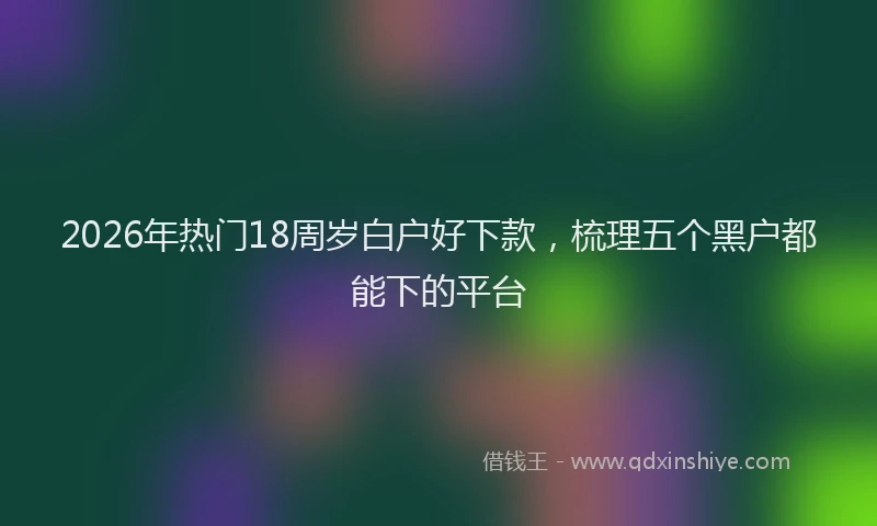 2026年热门18周岁白户好下款，梳理五个黑户都能下的平台