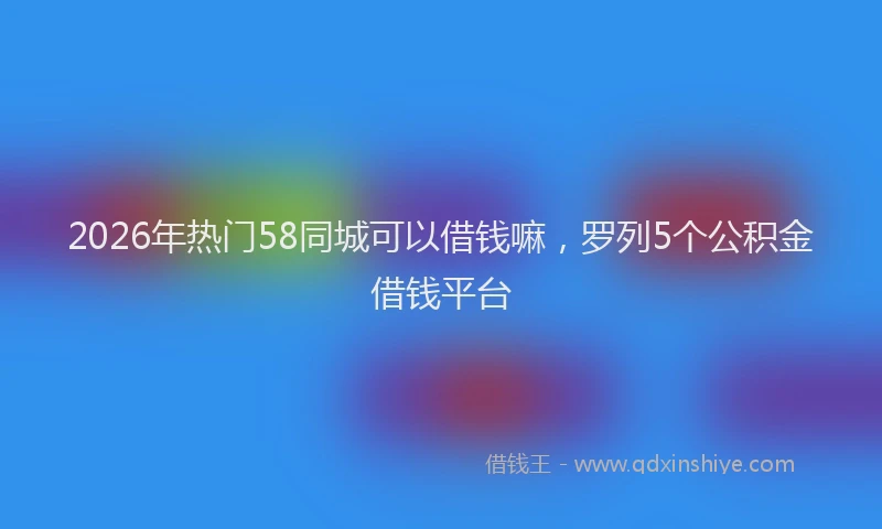 2026年热门58同城可以借钱嘛，罗列5个公积金借钱平台