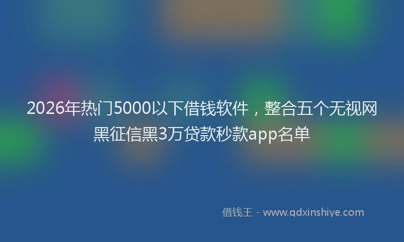 2026年热门5000以下借钱软件，整合五个无视网黑征信黑3万贷款秒款app名单