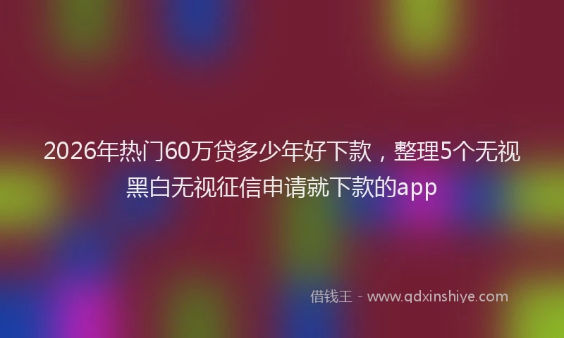 2026年热门60万贷多少年好下款，整理5个无视黑白无视征信申请就下款的app