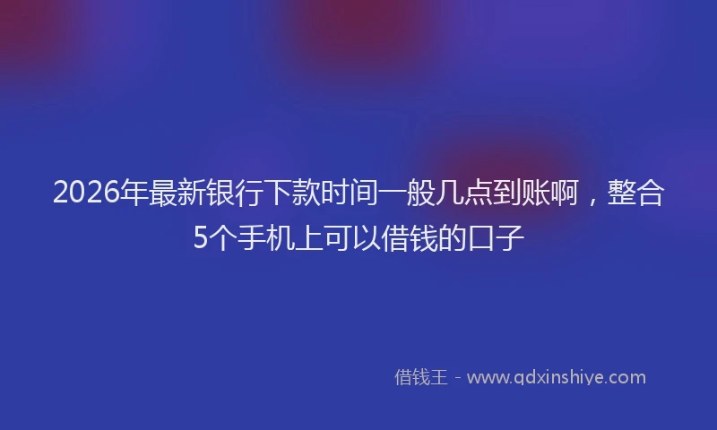 2026年最新银行下款时间一般几点到账啊，整合5个手机上可以借钱的口子