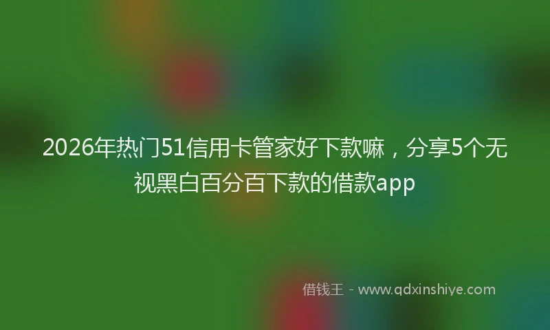 2026年热门51信用卡管家好下款嘛，分享5个无视黑白百分百下款的借款app