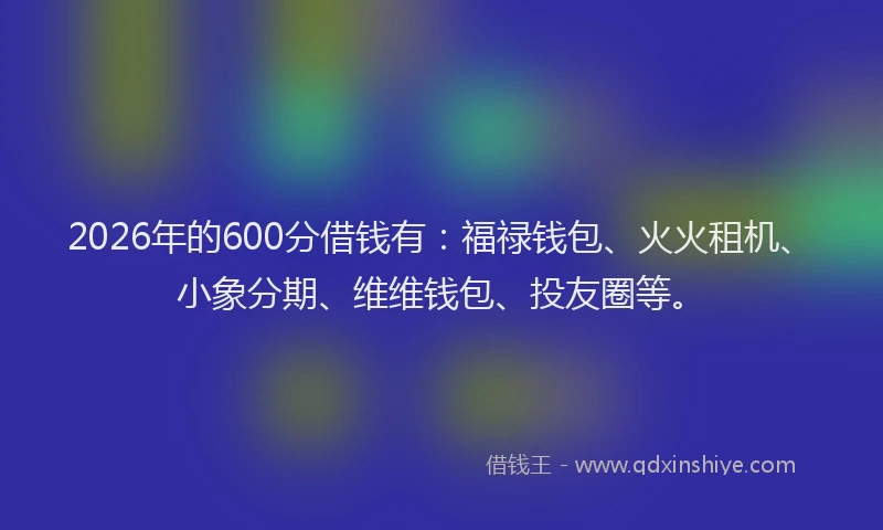 2026年的600分借钱有：福禄钱包、火火租机、小象分期、维维钱包、投友圈等。