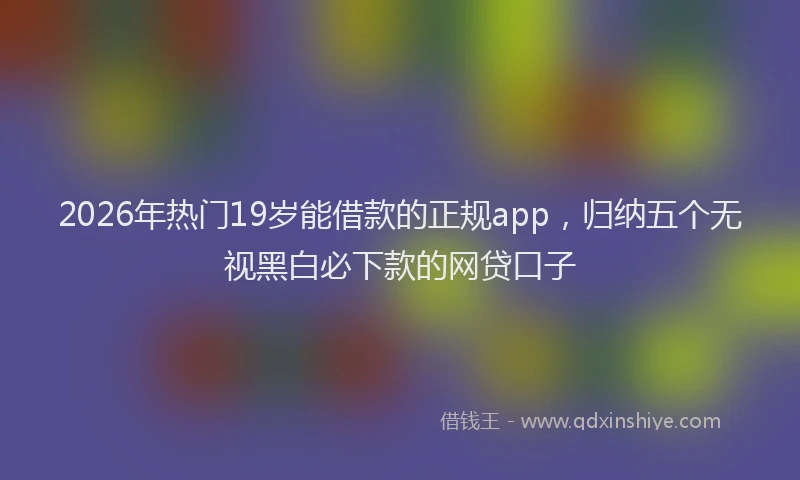 2026年热门19岁能借款的正规app，归纳五个无视黑白必下款的网贷口子