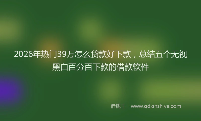 2026年热门39万怎么贷款好下款，总结五个无视黑白百分百下款的借款软件