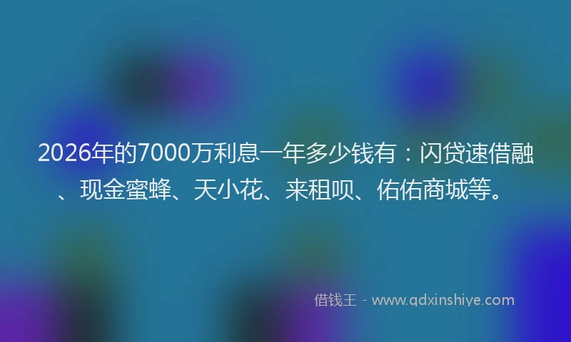 2026年的7000万利息一年多少钱有：闪贷速借融、现金蜜蜂、天小花、来租呗、佑佑商城等。