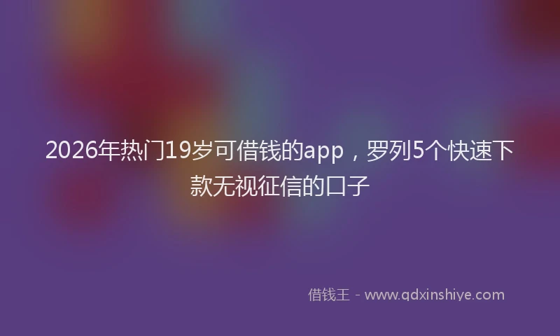 2026年热门19岁可借钱的app，罗列5个快速下款无视征信的口子