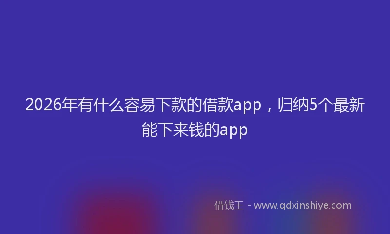 2026年有什么容易下款的借款app，归纳5个最新能下来钱的app