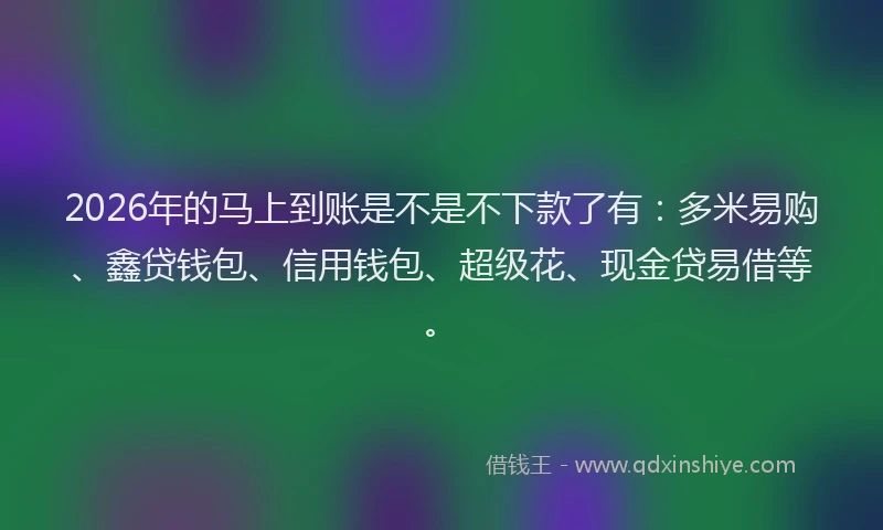 2026年的马上到账是不是不下款了有：多米易购、鑫贷钱包、信用钱包、超级花、现金贷易借等。