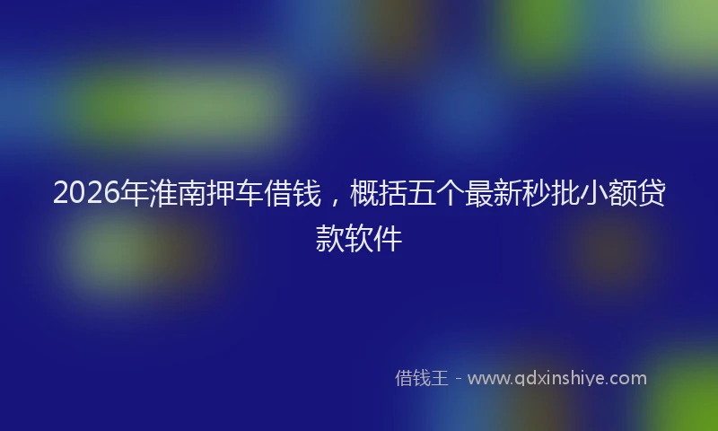 2026年淮南押车借钱，概括五个最新秒批小额贷款软件