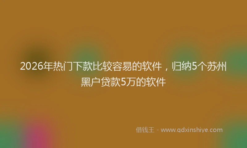 2026年热门下款比较容易的软件，归纳5个苏州黑户贷款5万的软件