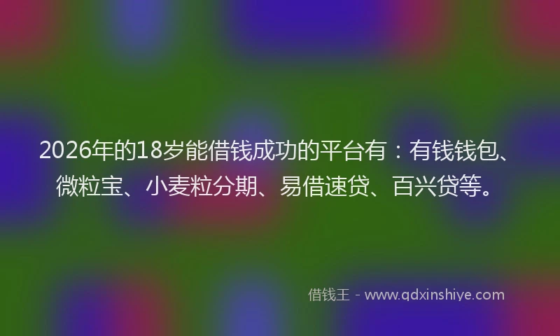 2026年的18岁能借钱成功的平台有：有钱钱包、微粒宝、小麦粒分期、易借速贷、百兴贷等。