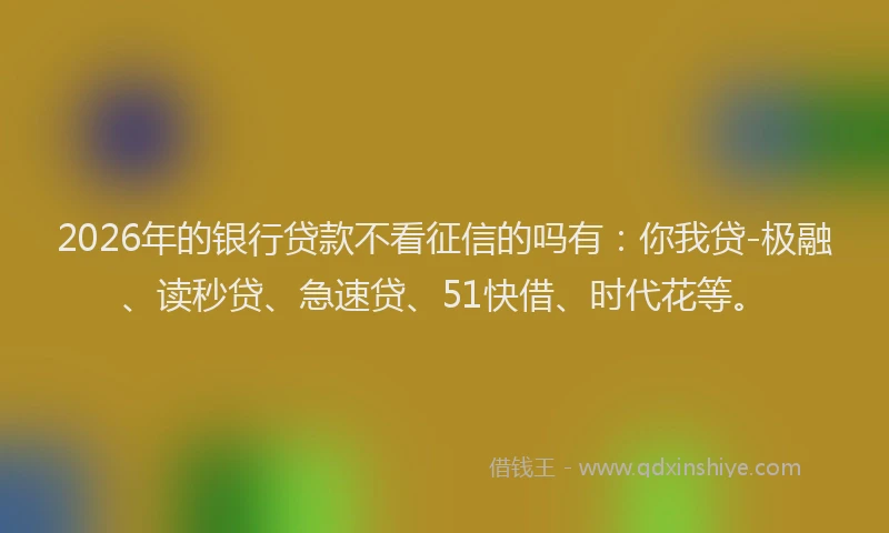 2026年的银行贷款不看征信的吗有：你我贷-极融、读秒贷、急速贷、51快借、时代花等。