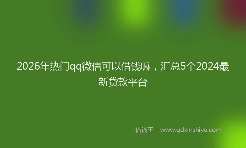 2026年热门qq微信可以借钱嘛，汇总5个2024最新贷款平台