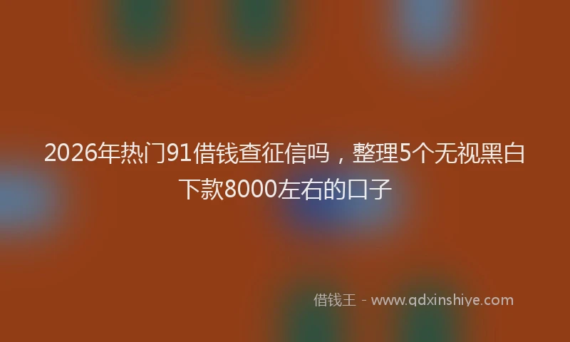 2026年热门91借钱查征信吗，整理5个无视黑白下款8000左右的口子