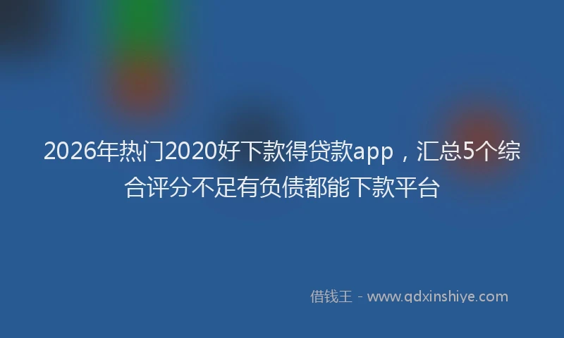 2026年热门2020好下款得贷款app，汇总5个综合评分不足有负债都能下款平台