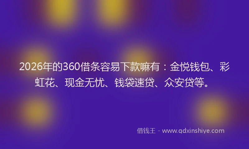 2026年的360借条容易下款嘛有：金悦钱包、彩虹花、现金无忧、钱袋速贷、众安贷等。