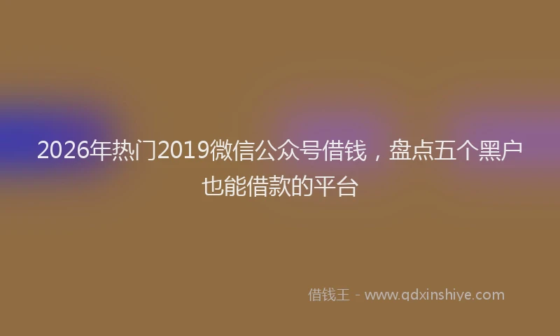 2026年热门2019微信公众号借钱，盘点五个黑户也能借款的平台