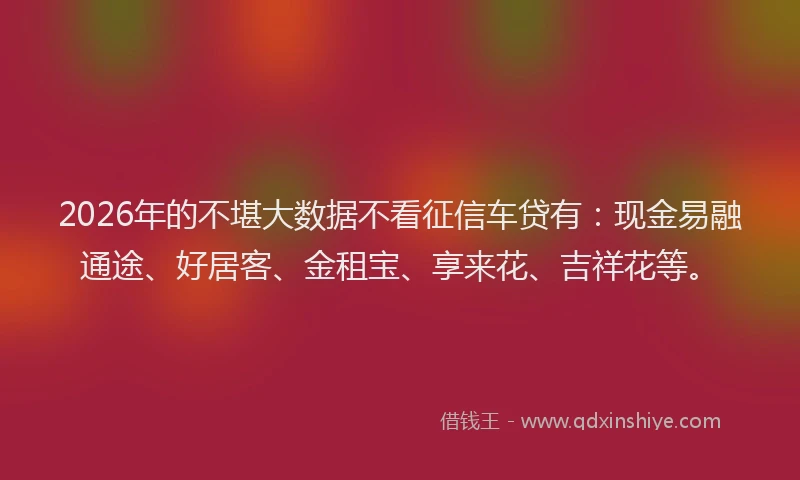 2026年的不堪大数据不看征信车贷有：现金易融通途、好居客、金租宝、享来花、吉祥花等。