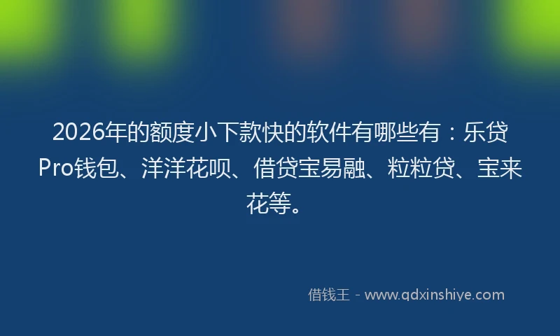 2026年的额度小下款快的软件有哪些有：乐贷Pro钱包、洋洋花呗、借贷宝易融、粒粒贷、宝来花等。