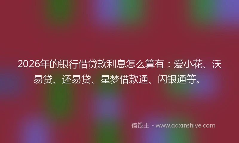2026年的银行借贷款利息怎么算有：爱小花、沃易贷、还易贷、星梦借款通、闪银通等。