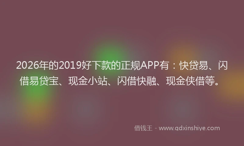 2026年的2019好下款的正规APP有：快贷易、闪借易贷宝、现金小站、闪借快融、现金侠借等。