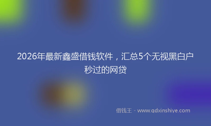 2026年最新鑫盛借钱软件，汇总5个无视黑白户秒过的网贷