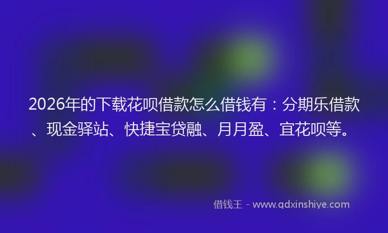2026年的下载花呗借款怎么借钱有：分期乐借款、现金驿站、快捷宝贷融、月月盈、宜花呗等。