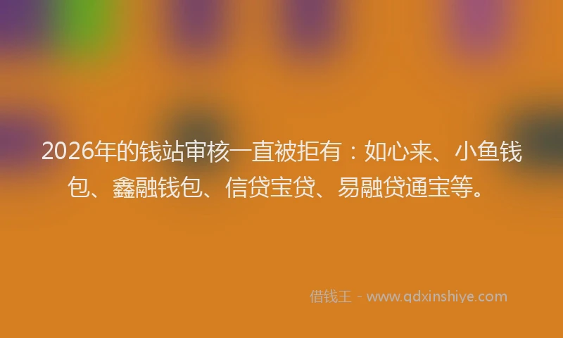 2026年的钱站审核一直被拒有：如心来、小鱼钱包、鑫融钱包、信贷宝贷、易融贷通宝等。